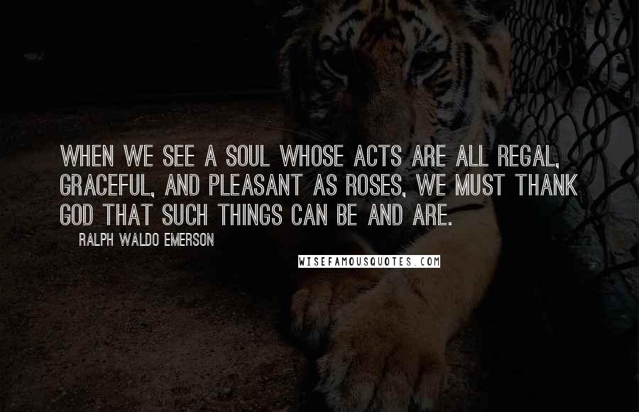 Ralph Waldo Emerson Quotes: When we see a soul whose acts are all regal, graceful, and pleasant as roses, we must thank God that such things can be and are.