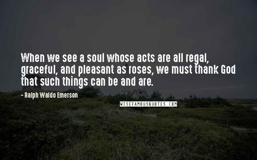 Ralph Waldo Emerson Quotes: When we see a soul whose acts are all regal, graceful, and pleasant as roses, we must thank God that such things can be and are.