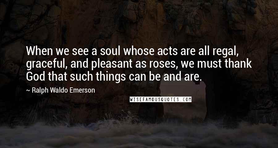 Ralph Waldo Emerson Quotes: When we see a soul whose acts are all regal, graceful, and pleasant as roses, we must thank God that such things can be and are.