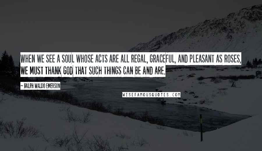 Ralph Waldo Emerson Quotes: When we see a soul whose acts are all regal, graceful, and pleasant as roses, we must thank God that such things can be and are.