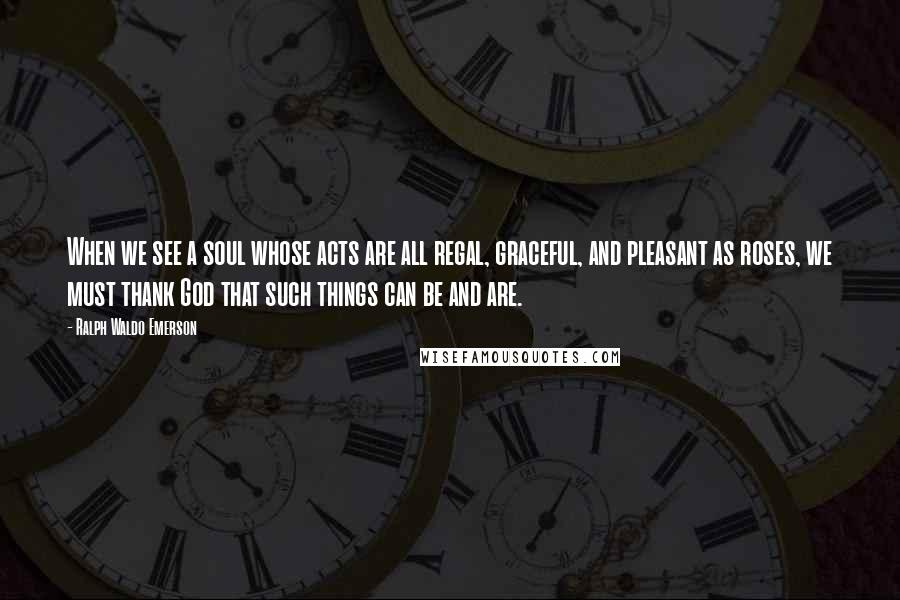 Ralph Waldo Emerson Quotes: When we see a soul whose acts are all regal, graceful, and pleasant as roses, we must thank God that such things can be and are.