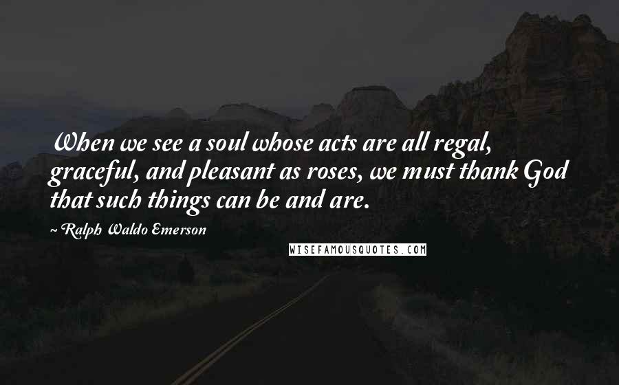 Ralph Waldo Emerson Quotes: When we see a soul whose acts are all regal, graceful, and pleasant as roses, we must thank God that such things can be and are.