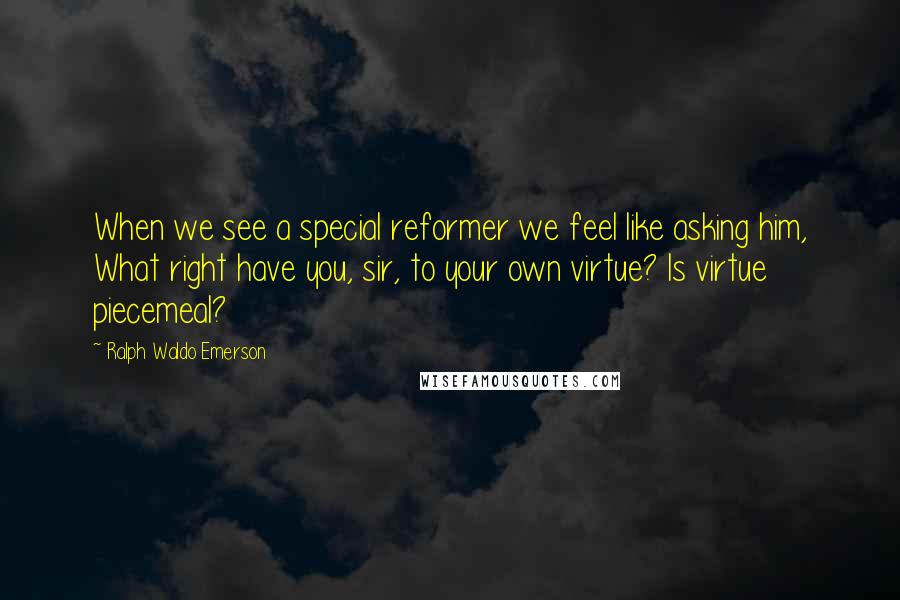 Ralph Waldo Emerson Quotes: When we see a special reformer we feel like asking him, What right have you, sir, to your own virtue? Is virtue piecemeal?