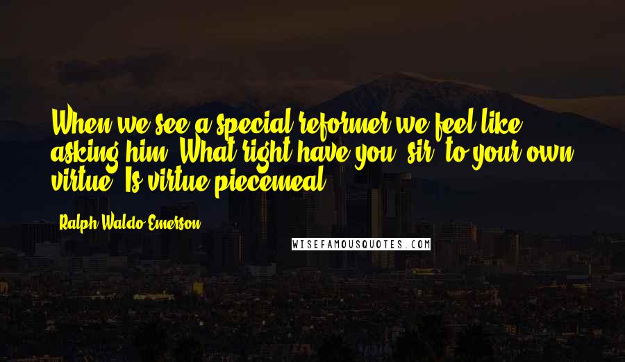 Ralph Waldo Emerson Quotes: When we see a special reformer we feel like asking him, What right have you, sir, to your own virtue? Is virtue piecemeal?