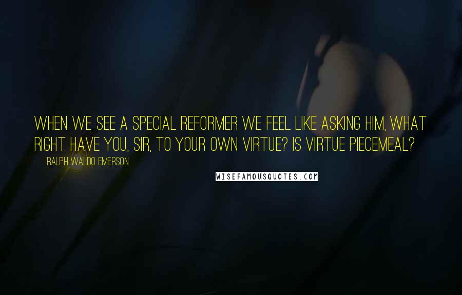 Ralph Waldo Emerson Quotes: When we see a special reformer we feel like asking him, What right have you, sir, to your own virtue? Is virtue piecemeal?