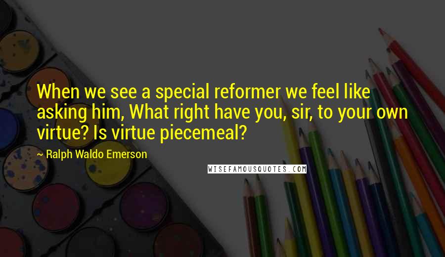 Ralph Waldo Emerson Quotes: When we see a special reformer we feel like asking him, What right have you, sir, to your own virtue? Is virtue piecemeal?