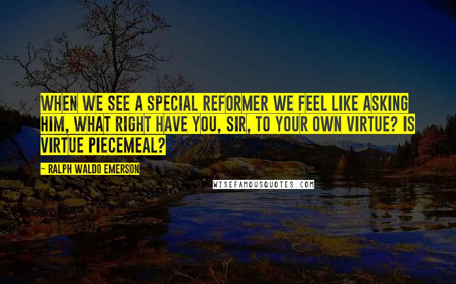 Ralph Waldo Emerson Quotes: When we see a special reformer we feel like asking him, What right have you, sir, to your own virtue? Is virtue piecemeal?