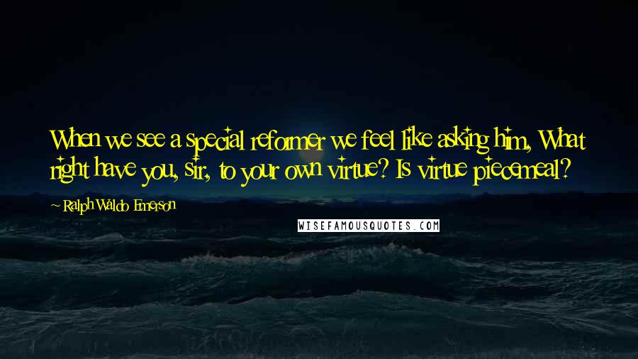 Ralph Waldo Emerson Quotes: When we see a special reformer we feel like asking him, What right have you, sir, to your own virtue? Is virtue piecemeal?