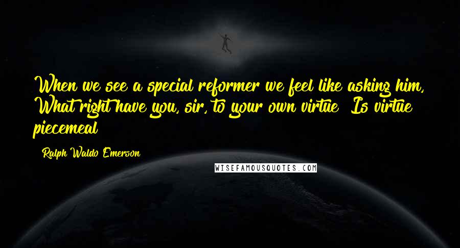 Ralph Waldo Emerson Quotes: When we see a special reformer we feel like asking him, What right have you, sir, to your own virtue? Is virtue piecemeal?