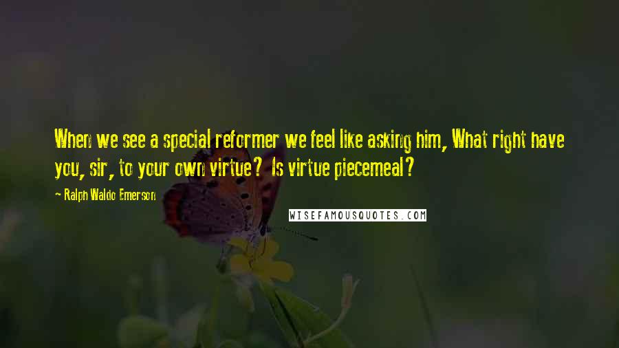 Ralph Waldo Emerson Quotes: When we see a special reformer we feel like asking him, What right have you, sir, to your own virtue? Is virtue piecemeal?