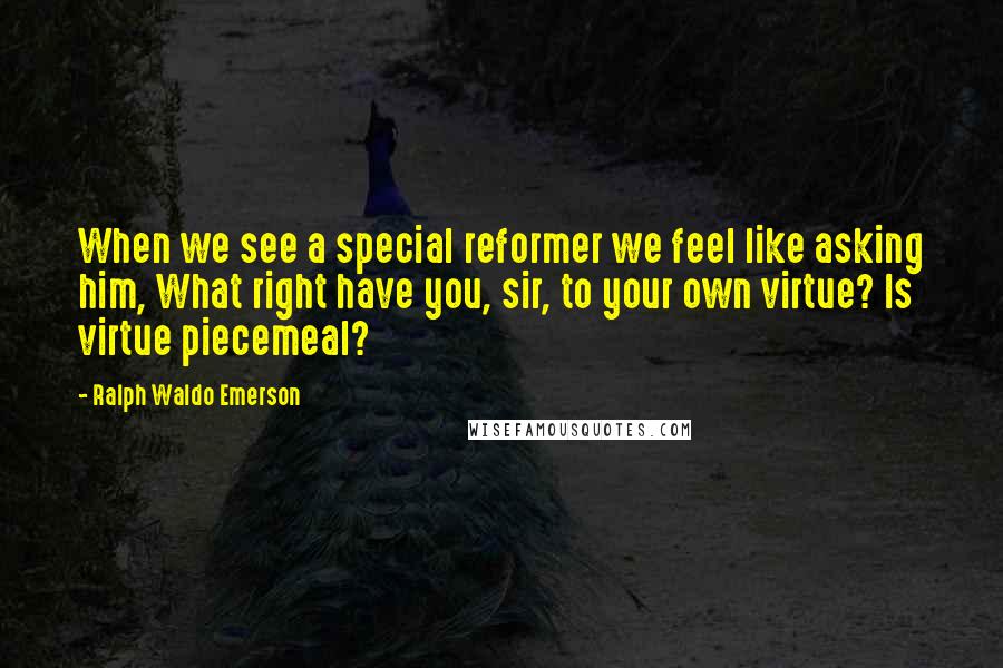 Ralph Waldo Emerson Quotes: When we see a special reformer we feel like asking him, What right have you, sir, to your own virtue? Is virtue piecemeal?