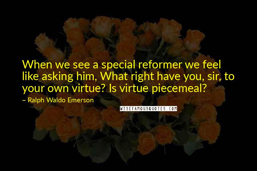 Ralph Waldo Emerson Quotes: When we see a special reformer we feel like asking him, What right have you, sir, to your own virtue? Is virtue piecemeal?