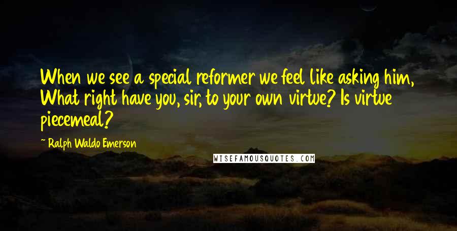 Ralph Waldo Emerson Quotes: When we see a special reformer we feel like asking him, What right have you, sir, to your own virtue? Is virtue piecemeal?