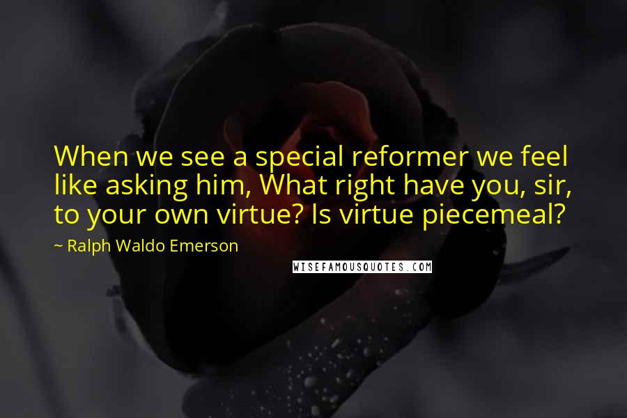 Ralph Waldo Emerson Quotes: When we see a special reformer we feel like asking him, What right have you, sir, to your own virtue? Is virtue piecemeal?