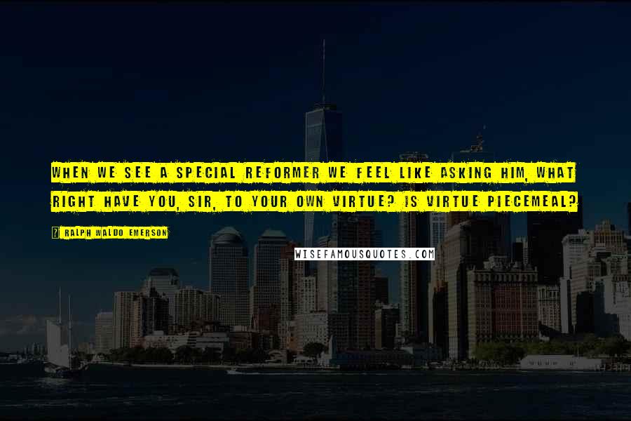 Ralph Waldo Emerson Quotes: When we see a special reformer we feel like asking him, What right have you, sir, to your own virtue? Is virtue piecemeal?