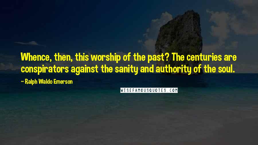 Ralph Waldo Emerson Quotes: Whence, then, this worship of the past? The centuries are conspirators against the sanity and authority of the soul.