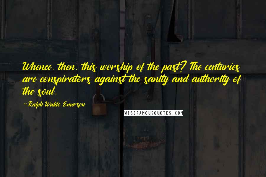 Ralph Waldo Emerson Quotes: Whence, then, this worship of the past? The centuries are conspirators against the sanity and authority of the soul.