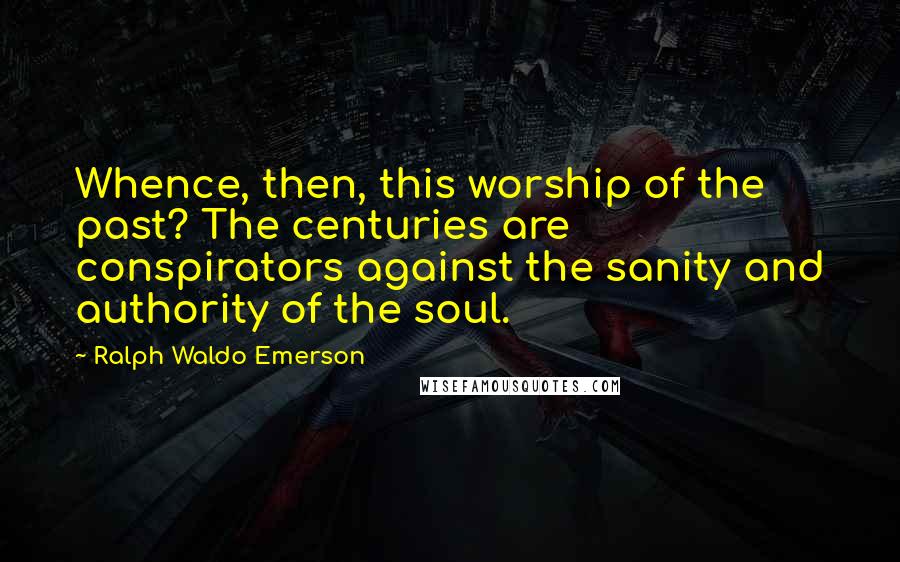 Ralph Waldo Emerson Quotes: Whence, then, this worship of the past? The centuries are conspirators against the sanity and authority of the soul.