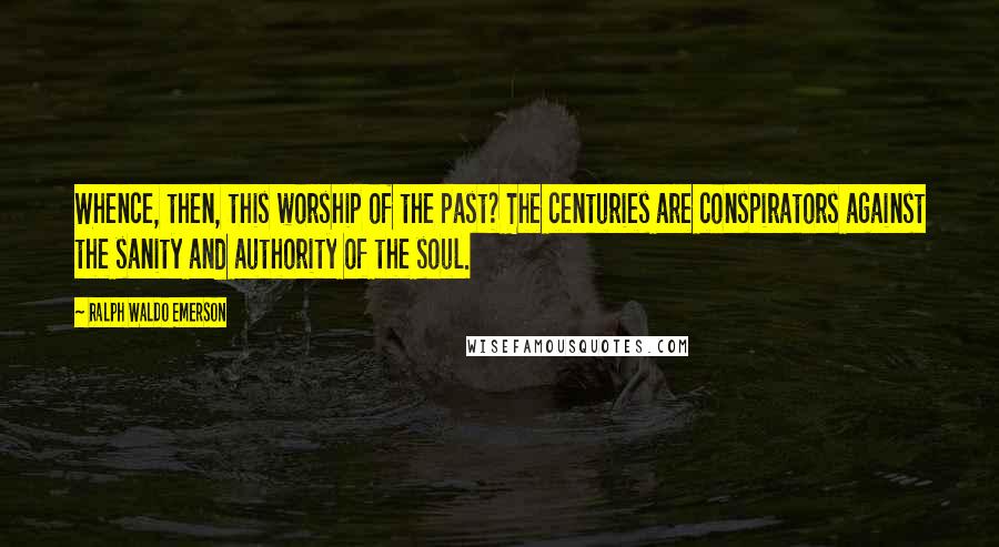 Ralph Waldo Emerson Quotes: Whence, then, this worship of the past? The centuries are conspirators against the sanity and authority of the soul.