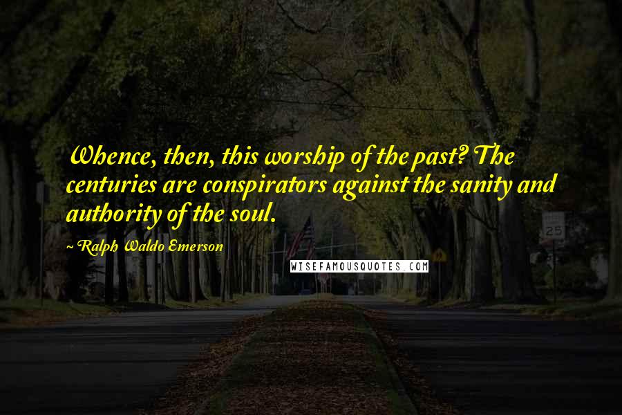 Ralph Waldo Emerson Quotes: Whence, then, this worship of the past? The centuries are conspirators against the sanity and authority of the soul.