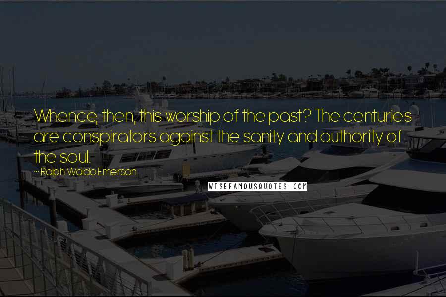 Ralph Waldo Emerson Quotes: Whence, then, this worship of the past? The centuries are conspirators against the sanity and authority of the soul.