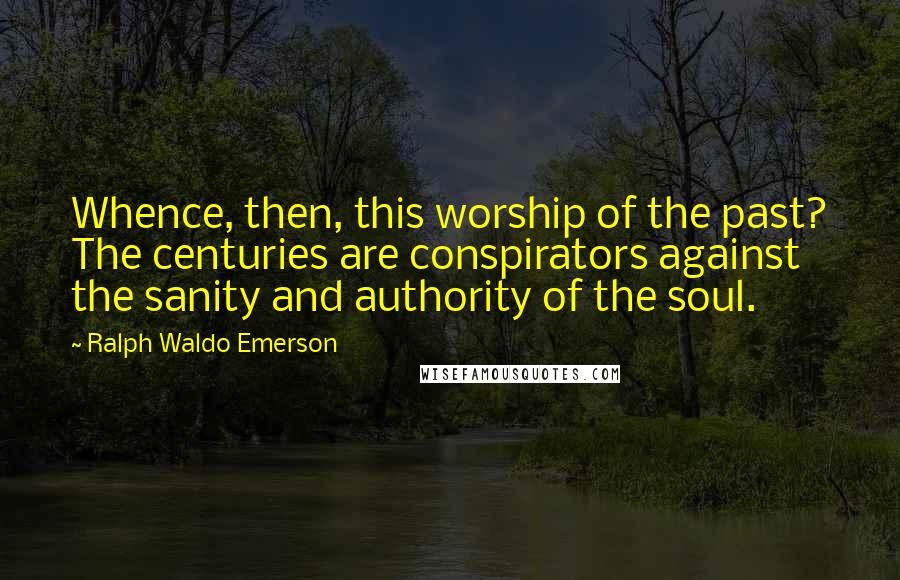 Ralph Waldo Emerson Quotes: Whence, then, this worship of the past? The centuries are conspirators against the sanity and authority of the soul.