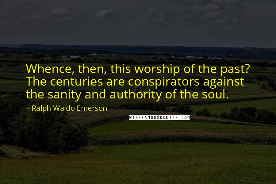 Ralph Waldo Emerson Quotes: Whence, then, this worship of the past? The centuries are conspirators against the sanity and authority of the soul.