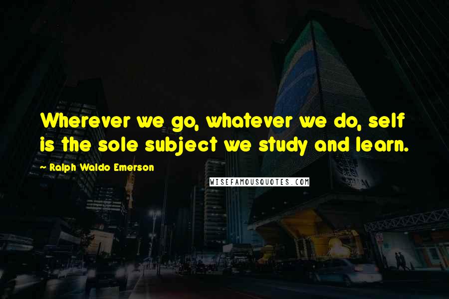 Ralph Waldo Emerson Quotes: Wherever we go, whatever we do, self is the sole subject we study and learn.
