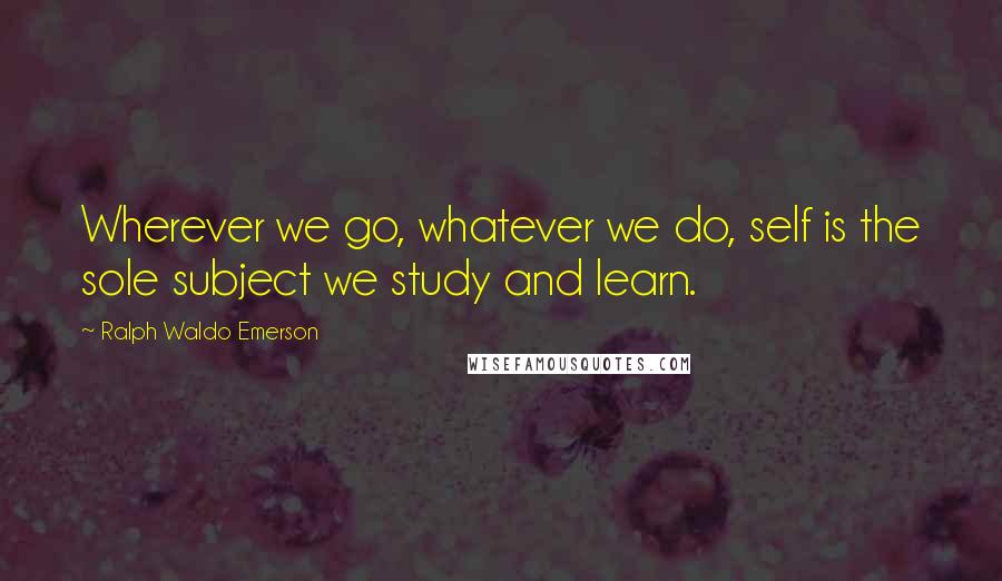 Ralph Waldo Emerson Quotes: Wherever we go, whatever we do, self is the sole subject we study and learn.