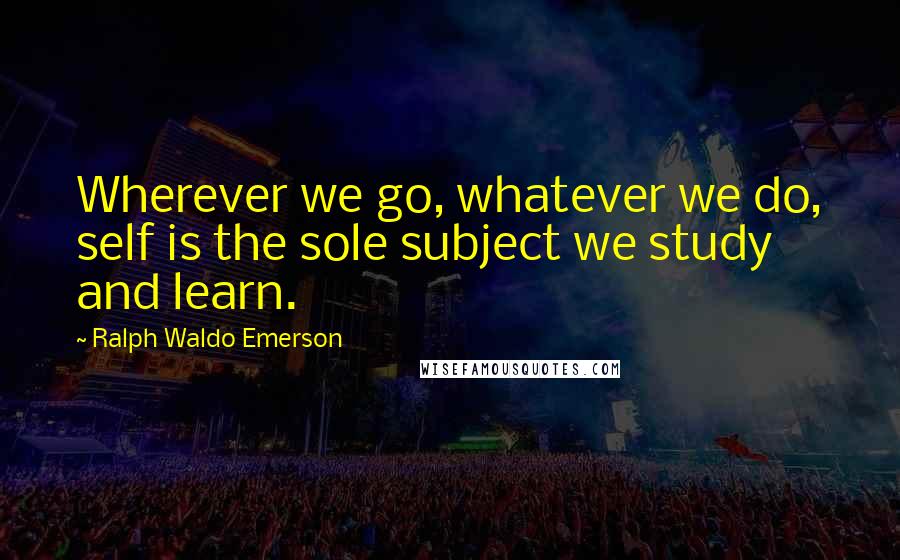 Ralph Waldo Emerson Quotes: Wherever we go, whatever we do, self is the sole subject we study and learn.