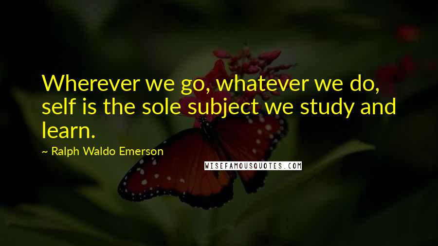 Ralph Waldo Emerson Quotes: Wherever we go, whatever we do, self is the sole subject we study and learn.
