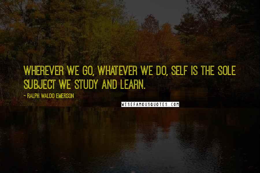 Ralph Waldo Emerson Quotes: Wherever we go, whatever we do, self is the sole subject we study and learn.