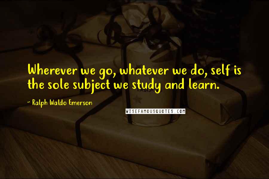 Ralph Waldo Emerson Quotes: Wherever we go, whatever we do, self is the sole subject we study and learn.