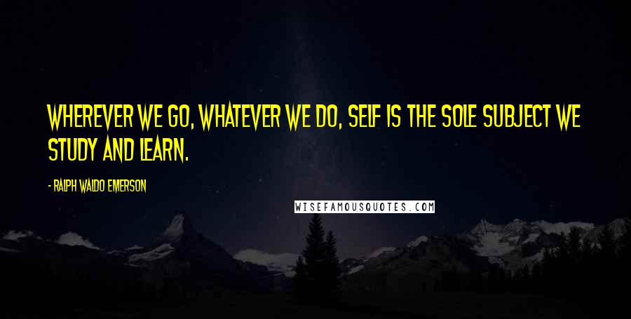 Ralph Waldo Emerson Quotes: Wherever we go, whatever we do, self is the sole subject we study and learn.