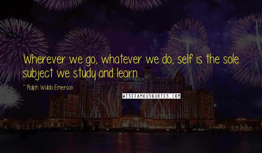 Ralph Waldo Emerson Quotes: Wherever we go, whatever we do, self is the sole subject we study and learn.