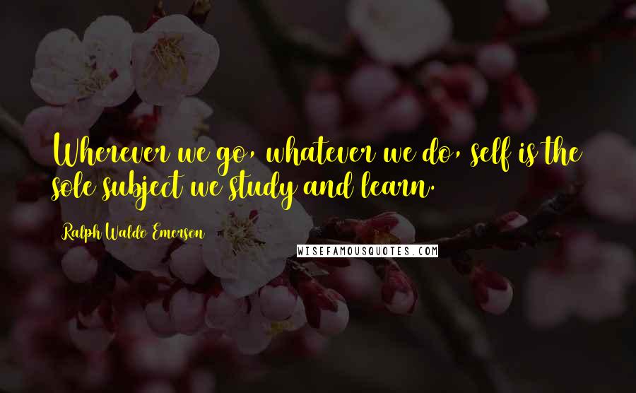Ralph Waldo Emerson Quotes: Wherever we go, whatever we do, self is the sole subject we study and learn.