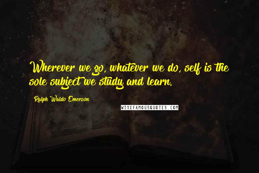 Ralph Waldo Emerson Quotes: Wherever we go, whatever we do, self is the sole subject we study and learn.