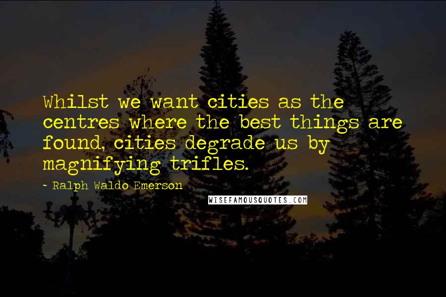Ralph Waldo Emerson Quotes: Whilst we want cities as the centres where the best things are found, cities degrade us by magnifying trifles.