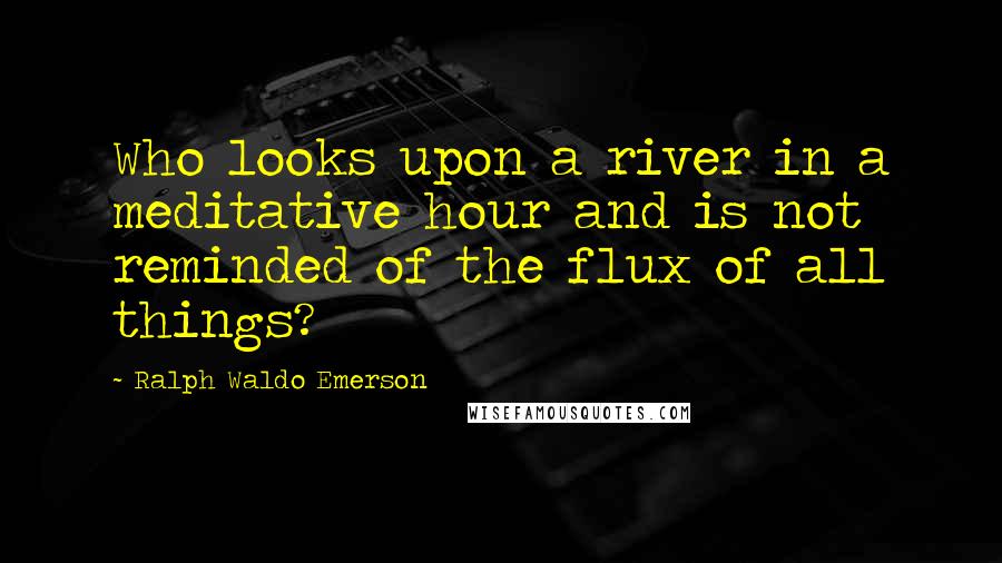 Ralph Waldo Emerson Quotes: Who looks upon a river in a meditative hour and is not reminded of the flux of all things?