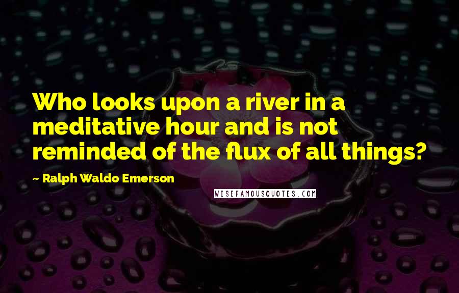 Ralph Waldo Emerson Quotes: Who looks upon a river in a meditative hour and is not reminded of the flux of all things?