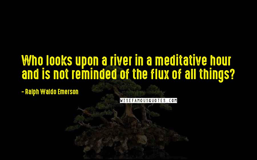 Ralph Waldo Emerson Quotes: Who looks upon a river in a meditative hour and is not reminded of the flux of all things?