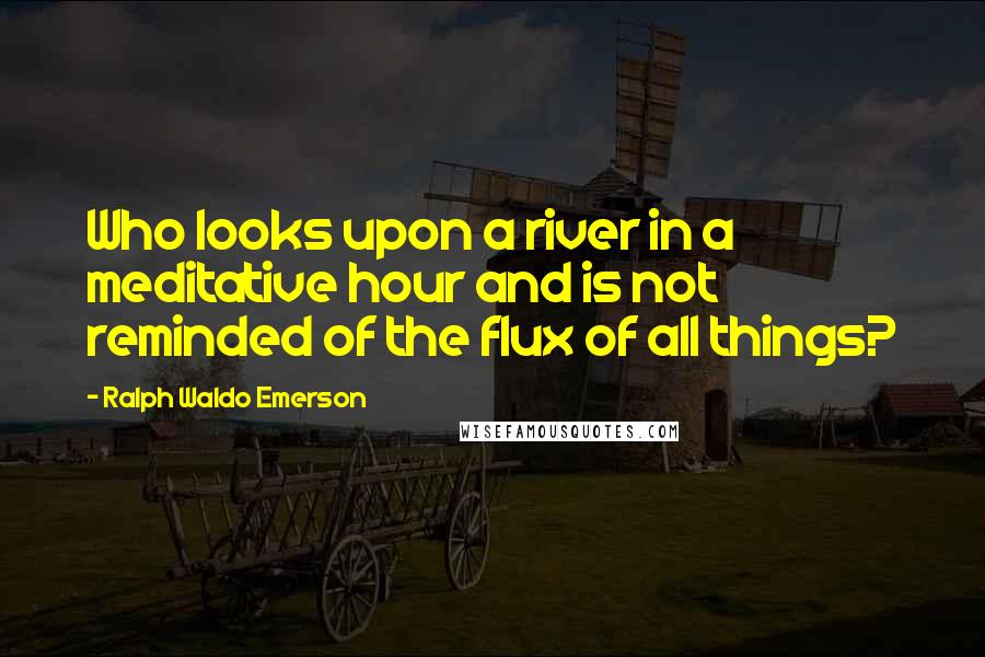 Ralph Waldo Emerson Quotes: Who looks upon a river in a meditative hour and is not reminded of the flux of all things?