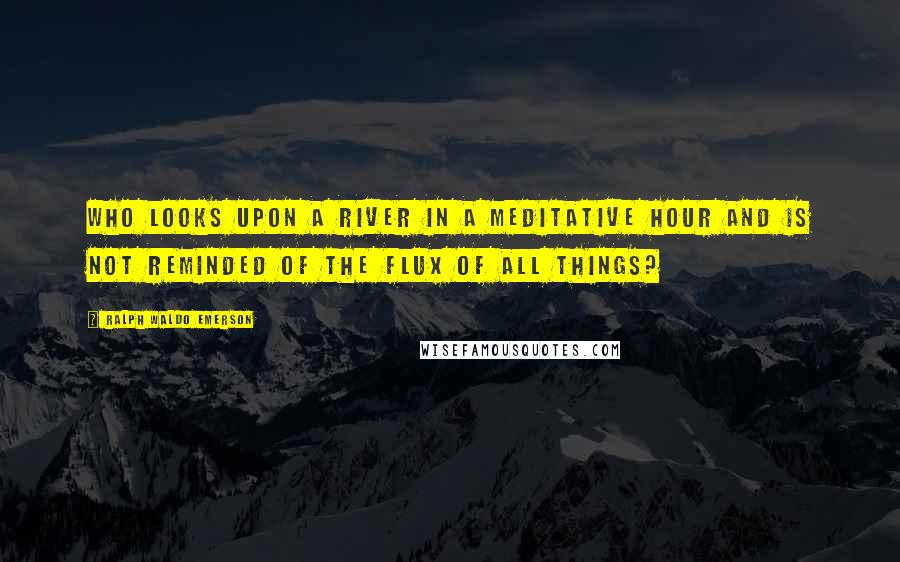 Ralph Waldo Emerson Quotes: Who looks upon a river in a meditative hour and is not reminded of the flux of all things?