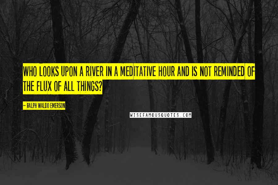 Ralph Waldo Emerson Quotes: Who looks upon a river in a meditative hour and is not reminded of the flux of all things?
