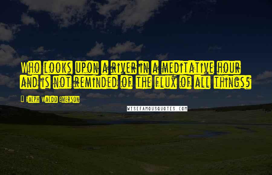 Ralph Waldo Emerson Quotes: Who looks upon a river in a meditative hour and is not reminded of the flux of all things?