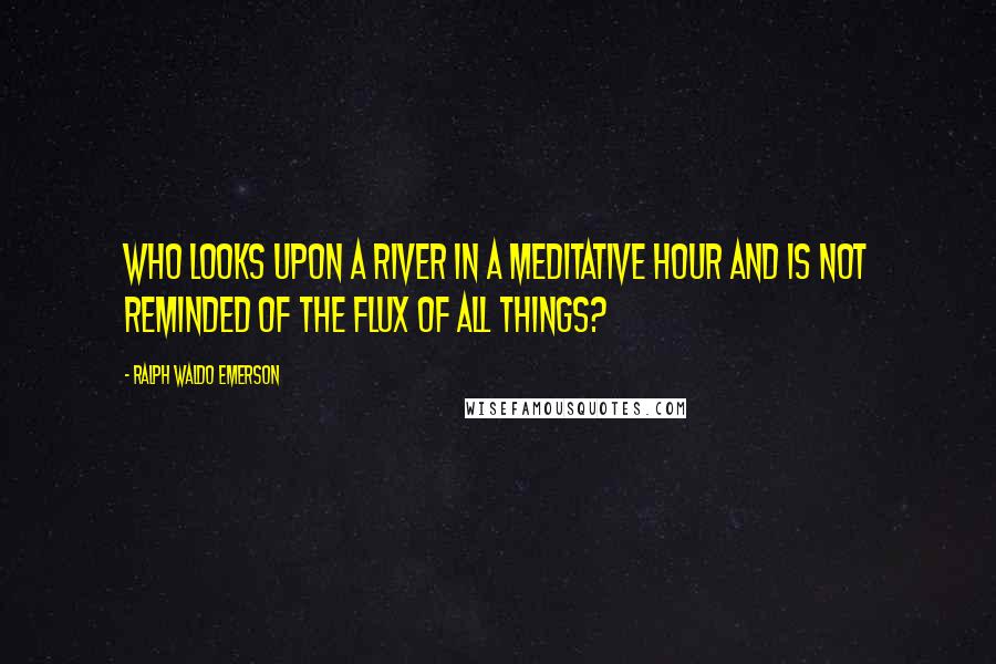 Ralph Waldo Emerson Quotes: Who looks upon a river in a meditative hour and is not reminded of the flux of all things?