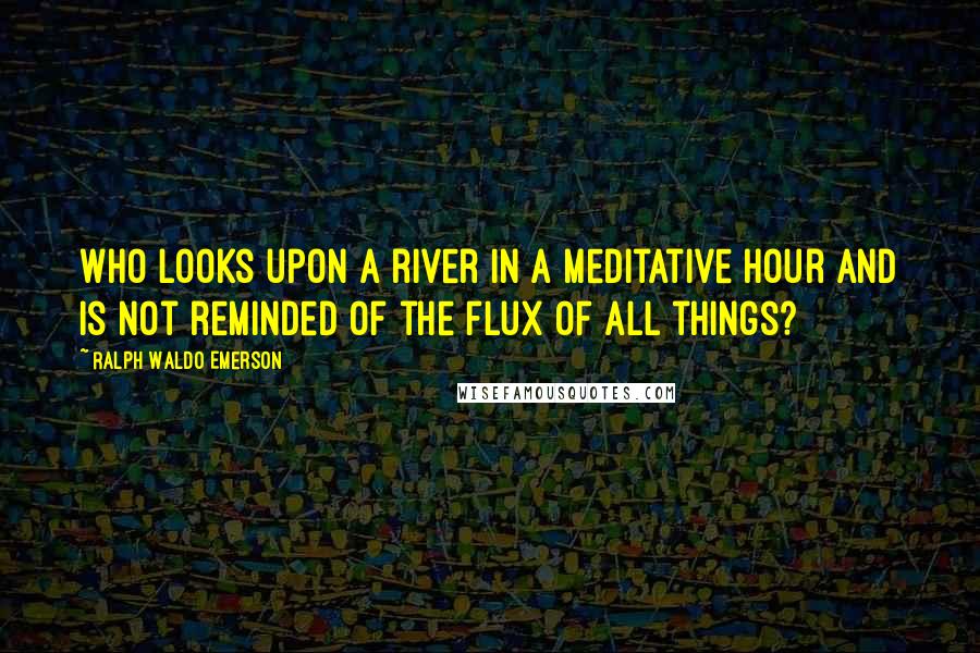 Ralph Waldo Emerson Quotes: Who looks upon a river in a meditative hour and is not reminded of the flux of all things?