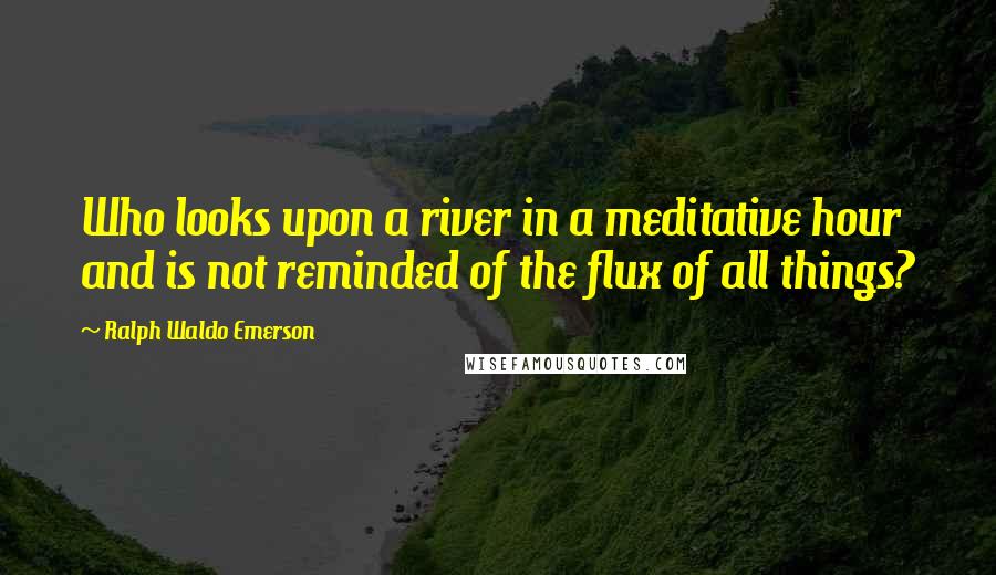 Ralph Waldo Emerson Quotes: Who looks upon a river in a meditative hour and is not reminded of the flux of all things?