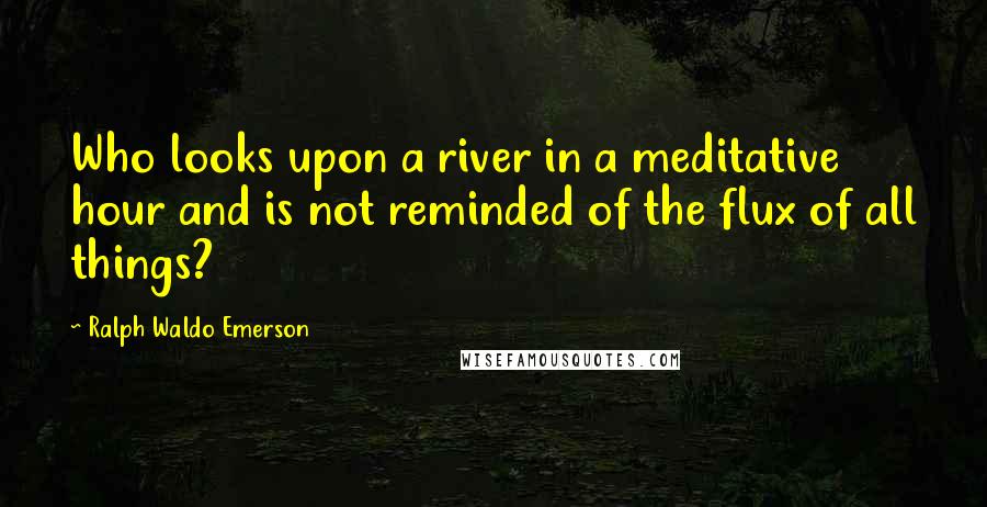 Ralph Waldo Emerson Quotes: Who looks upon a river in a meditative hour and is not reminded of the flux of all things?