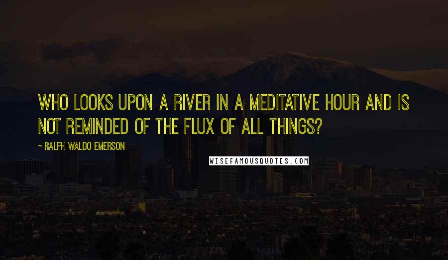 Ralph Waldo Emerson Quotes: Who looks upon a river in a meditative hour and is not reminded of the flux of all things?